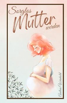 Sorglos Mutter werden: Alles Wichtige für eine gesunde Schwangerschaft - Begleitender Schwangerschaftsratgeber von der Empfängnis bis zum ersten Babyjahr