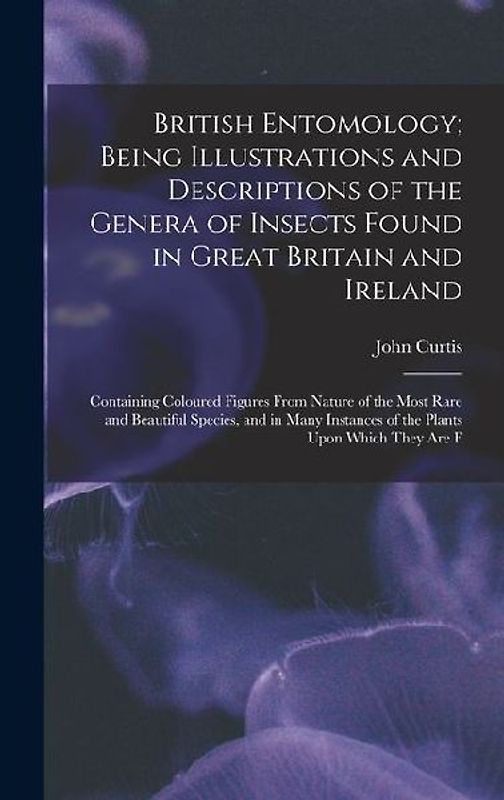 British Entomology; Being Illustrations and Descriptions of the Genera of Insects Found in Great Britain and Ireland: Containing Coloured Figures From
