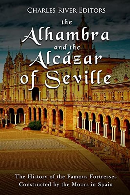 The Alhambra and the Alcázar of Seville: The History of the Famous Fortresses Constructed by the Moors in Spain