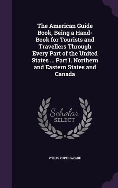The American Guide Book, Being a Hand-Book for Tourists and Travellers Through Every Part of the United States ... Part I. Northern and Eastern States and Canada