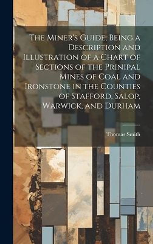 The Miner's Guide, Being a Description and Illustration of a Chart of Sections of the Prinipal Mines of Coal and Ironstone in the Counties of Stafford