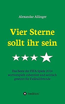Vier Sterne sollt ihr sein: Das Beste der FIFA-Spiele 2014 wortverspielt zubereitet und satirisch gewürzt für Fußballfreunde - Allinger, Alexandar