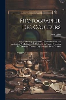 Photographie Des Couleurs: Sélection Photographique Des Couleurs Primaire Son Application À L'Exécution De Clichés Et De Tirages Propres À La Pro