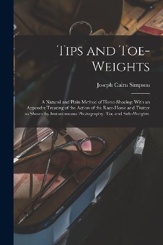 Tips and Toe-weights: A Natural and Plain Method of Horse-shoeing; With an Appendix Treating of the Action of the Race-horse and Trotter as