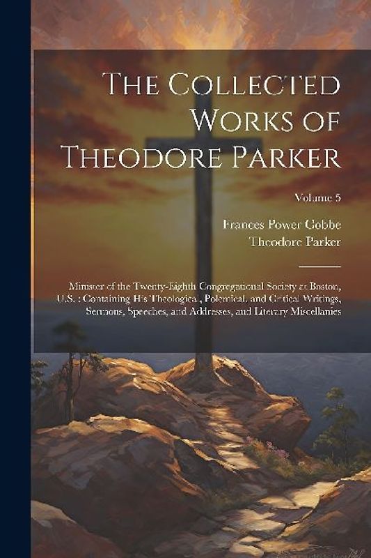 The Collected Works of Theodore Parker: Minister of the Twenty-Eighth Congregational Society at Boston, U.S.: Containing His Theological, Polemical, a