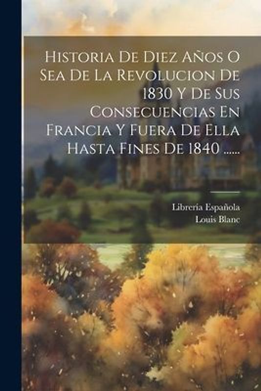 Historia De Diez Años O Sea De La Revolucion De 1830 Y De Sus Consecuencias En Francia Y Fuera De Ella Hasta Fines De 1840 ......