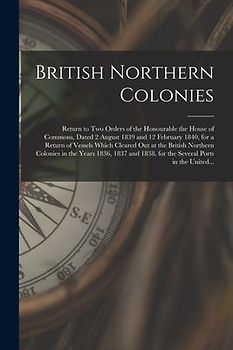 British Northern Colonies [microform]: Return to Two Orders of the Honourable the House of Commons, Dated 2 August 1839 and 12 February 1840, for a Re