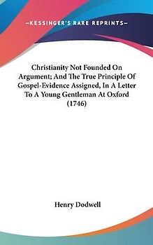Christianity Not Founded On Argument; And The True Principle Of Gospel-Evidence Assigned, In A Letter To A Young Gentleman At Oxford (1746)