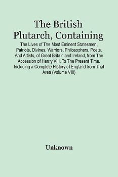 The British Plutarch, Containing The Lives Of The Most Eminent Statesmen, Patriots, Divines, Warriors, Philosophers, Poets, And Artists, Of Great Britain And Ireland, From The Accession Of Henry Viii. To The Present Time. Including A Complete History Of E