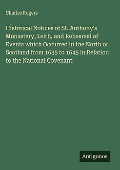 Historical Notices of St. Anthony's Monastery, Leith, and Rehearsal of Events which Occurred in the North of Scotland from 1635 to 1645 in Relation to the National Covenant