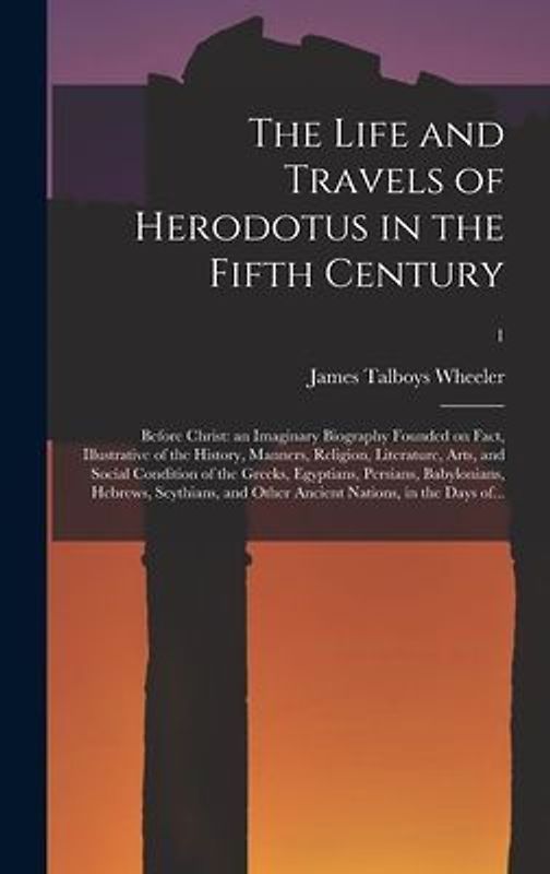 The Life and Travels of Herodotus in the Fifth Century: Before Christ: an Imaginary Biography Founded on Fact, Illustrative of the History, Manners, R