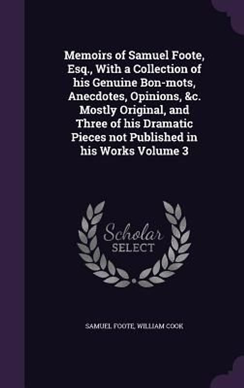 Memoirs of Samuel Foote, Esq., With a Collection of his Genuine Bon-mots, Anecdotes, Opinions, &c. Mostly Original, and Three of his Dramatic Pieces n