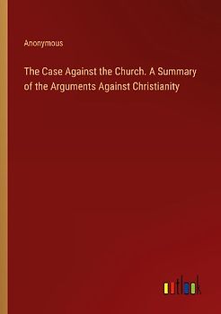 The Case Against the Church. A Summary of the Arguments Against Christianity