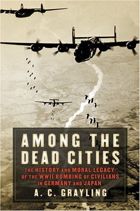 Among the Dead Cities: The History and Moral Legacy of the WWII Bombing of Civilians in Germany and Japan - Grayling, A. C.