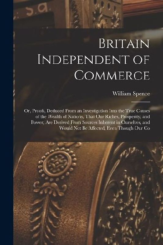 Britain Independent of Commerce; or, Proofs, Deduced From an Investigation Into the True Causes of the Wealth of Nations, That our Riches, Prosperity,
