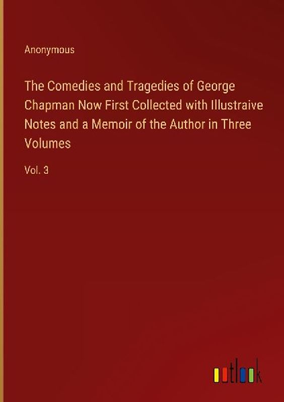 The Comedies and Tragedies of George Chapman Now First Collected with Illustraive Notes and a Memoir of the Author in Three Volumes