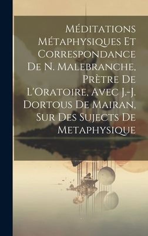 Méditations Métaphysiques Et Correspondance De N. Malebranche, Prètre De L'Oratoire, Avec J.-J. Dortous De Mairan, Sur Des Sujects De Metaphysique