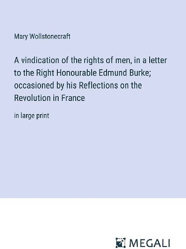 A vindication of the rights of men, in a letter to the Right Honourable Edmund Burke; occasioned by his Reflections on the Revolution in France