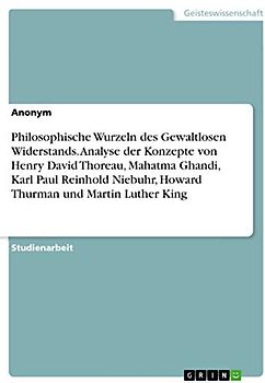 Philosophische Wurzeln des Gewaltlosen Widerstands. Analyse der Konzepte von Henry David Thoreau, Mahatma Ghandi, Karl Paul Reinhold Niebuhr, Howard Thurman und Martin Luther King