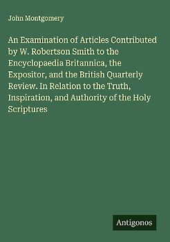 An Examination of Articles Contributed by W. Robertson Smith to the Encyclopaedia Britannica, the Expositor, and the British Quarterly Review. In Relation to the Truth, Inspiration, and Authority of the Holy Scriptures