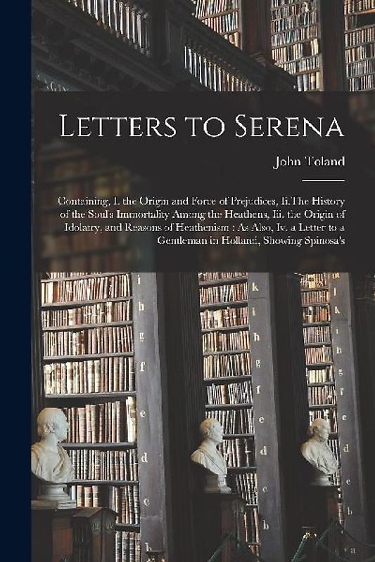 Letters to Serena: Containing, I. the Origin and Force of Prejudices, Ii.The History of the Soul's Immortality Among the Heathens, Iii. t