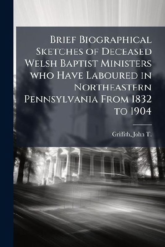 Brief Biographical Sketches of Deceased Welsh Baptist Ministers who Have Laboured in Northeastern Pennsylvania From 1832 to 1904
