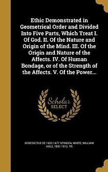 Ethic Demonstrated in Geometrical Order and Divided Into Five Parts, Which Treat I. Of God. II. Of the Nature and Origin of the Mind. III. Of the Origin and Nature of the Affects. IV. Of Human Bondage, or of the Strength of the Affects. V. Of the Power...