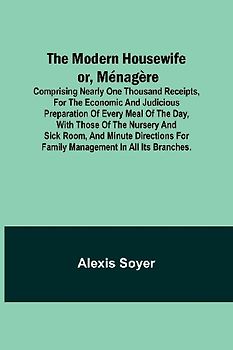 The Modern Housewife or, Ménagère; Comprising Nearly One Thousand Receipts, for the Economic and Judicious Preparation of Every Meal of the Day, with those of The Nursery and Sick Room, and Minute Directions for Family Management in All its Branches.