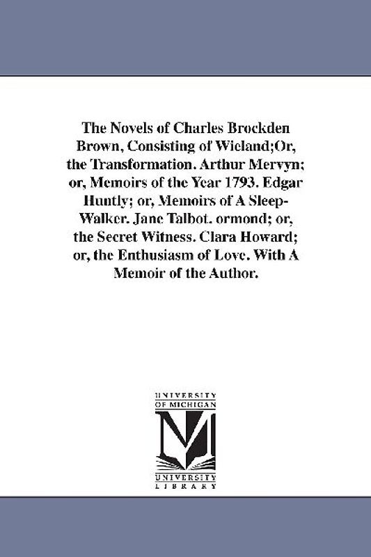 The Novels of Charles Brockden Brown, Consisting of Wieland;Or, the Transformation. Arthur Mervyn; or, Memoirs of the Year 1793. Edgar Huntly; or, Mem