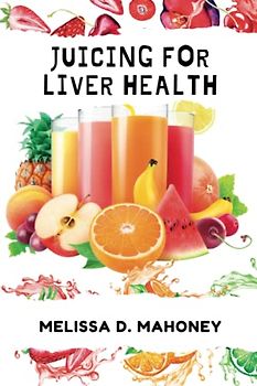 JUICING FOR LIVER HEALTH: The ultimate Guide to Detoxifying and Nourishing Your Liver with over 100 juicing recipes and instructions on how to make them