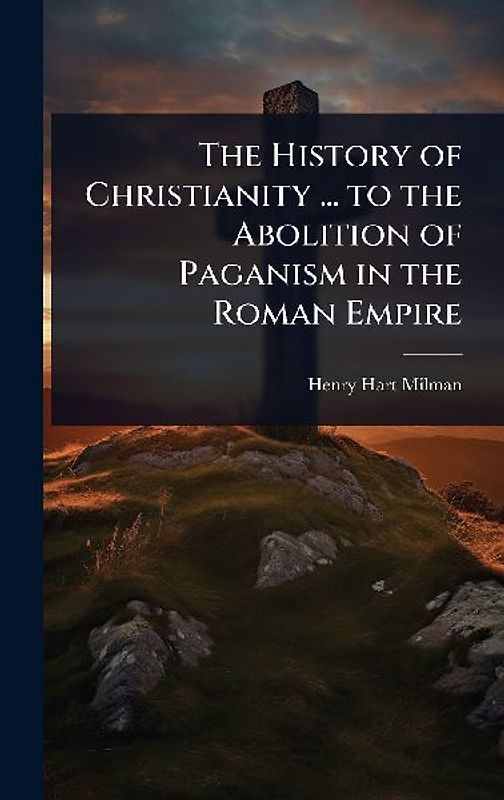 The History of Christianity ... to the Abolition of Paganism in the Roman Empire