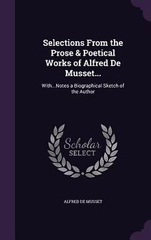 Selections From the Prose & Poetical Works of Alfred De Musset...: With...Notes a Biographical Sketch of the Author