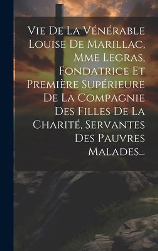 Vie De La Vénérable Louise De Marillac, Mme Legras, Fondatrice Et Première Supérieure De La Compagnie Des Filles De La Charité, Servantes Des Pauvres