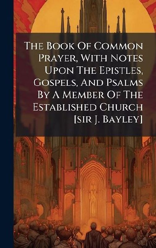 The Book Of Common Prayer, With Notes Upon The Epistles, Gospels, And Psalms By A Member Of The Established Church [sir J. Bayley]
