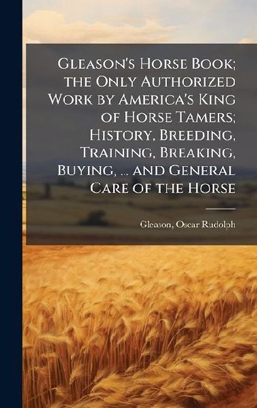 Gleason's Horse Book; the Only Authorized Work by America's King of Horse Tamers; History, Breeding, Training, Breaking, Buying, ... and General Care of the Horse