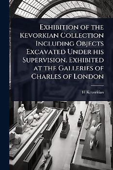 Exhibition of the Kevorkian Collection Including Objects Excavated Under his Supervision. Exhibited at the Galleries of Charles of London