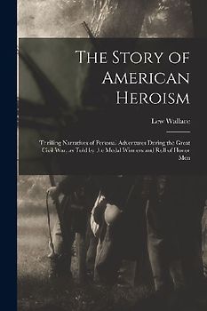 The Story of American Heroism; Thrilling Narratives of Personal Adventures During the Great Civil war, as Told by the Medal Winners and Roll of Honor