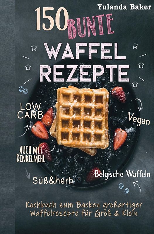 150 bunte Waffel Rezepte: Low Carb, Vegan, auch mit Dinkelmehl, Belgische Waffeln, süß &amp; herb Kochbuch zum Backen großartiger Waffelrezepte für Groß &amp; Klein