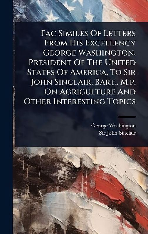 Fac Similes Of Letters From His Excellency George Washington, President Of The United States Of America, To Sir John Sinclair, Bart., M.p. On Agriculture And Other Interesting Topics