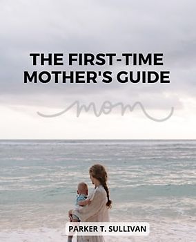 The First-Time Mother's Guide: A Guide for First-Time Moms on Newborn Care, Postpartum Recovery, and Self-Care | Nurturing Your Baby, Healing Your Body, and Embracing the Journey of Motherhood