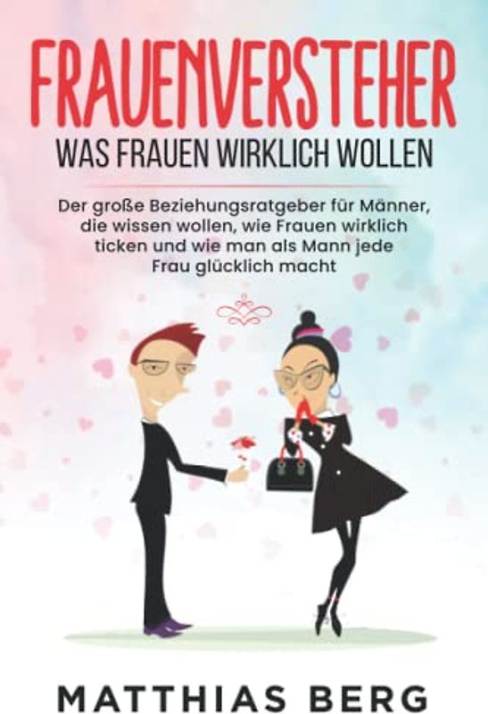 Frauenversteher - Was Frauen wirklich wollen: Der große Beziehungsratgeber für Männer, die wissen wollen, wie Frauen wirklich ticken und wie man als Mann jede Frau glücklich macht