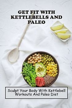 Get Fit With Kettlebells And Paleo: Sculpt Your Body With Kettlebell Workouts And Paleo Diet