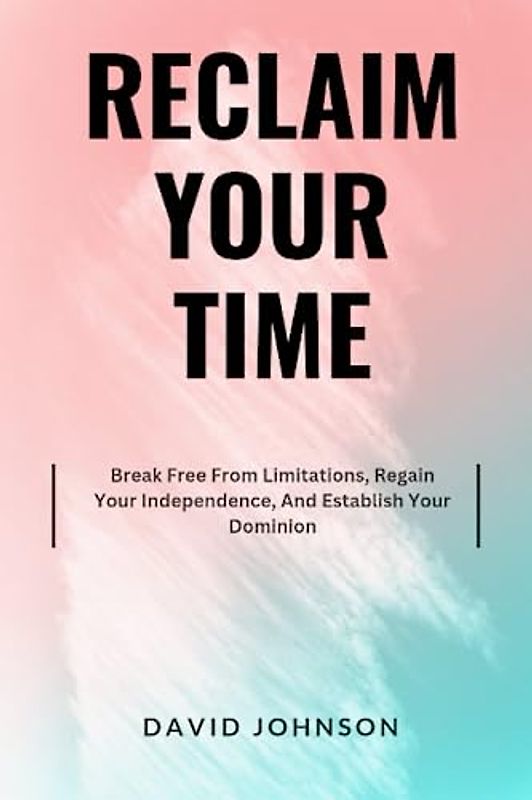 Reclaim Your Time: Break Free From Limitations, Regain Your Independence, And Establish Your Dominion