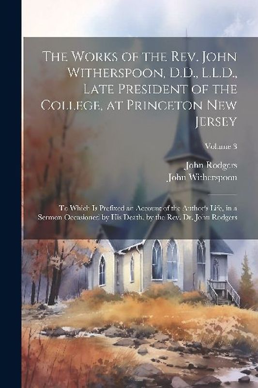 The Works of the Rev. John Witherspoon, D.D., L.L.D., Late President of the College, at Princeton New Jersey: To Which is Prefixed an Account of the A