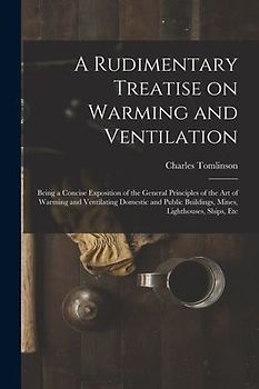 A Rudimentary Treatise on Warming and Ventilation [electronic Resource]: Being a Concise Exposition of the General Principles of the Art of Warming an