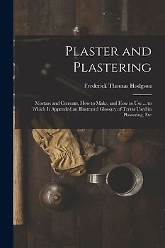 Plaster and Plastering: Mortars and Cements, How to Make, and How to Use ... to Which Is Appended an Illustrated Glossary of Terms Used in Pla