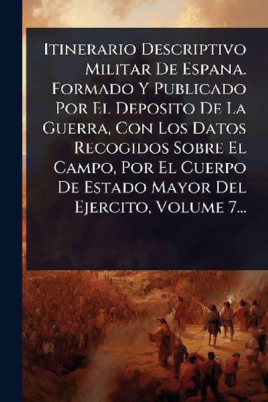 Itinerario Descriptivo Militar De Espana. Formado Y Publicado Por El Deposito De La Guerra, Con Los Datos Recogidos Sobre El Campo, Por El Cuerpo De Estado Mayor Del Ejercito, Volume 7...