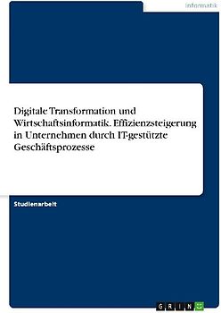 Digitale Transformation und Wirtschaftsinformatik. Effizienzsteigerung in Unternehmen durch IT-gestützte Geschäftsprozesse