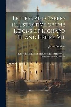Letters and Papers Illustrative of the Reigns of Richard Iii. and Henry Vii.: Letters, &c. of Richard III; Letters, &c. of Henry VII; Correspondence o