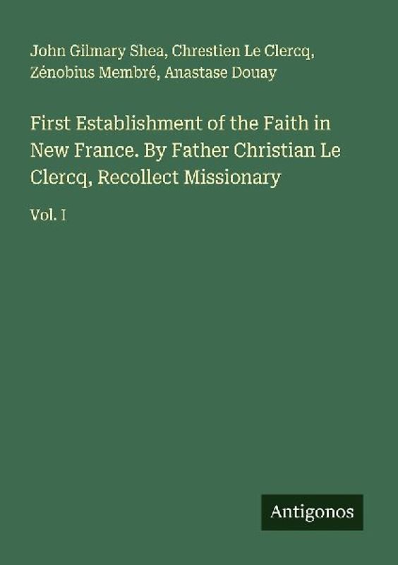 First Establishment of the Faith in New France. By Father Christian Le Clercq, Recollect Missionary